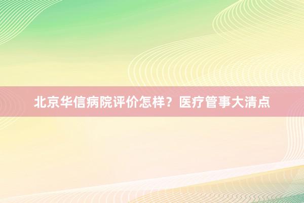 北京华信病院评价怎样？医疗管事大清点